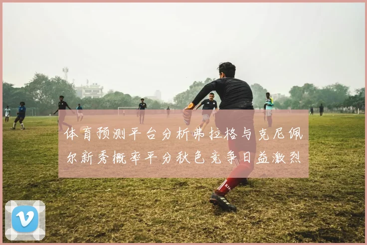 体育预测平台分析弗拉格与克尼佩尔新秀概率平分秋色竞争日益激烈