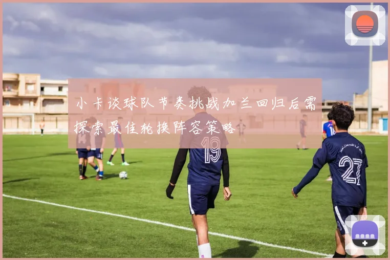小卡谈球队节奏挑战加兰回归后需探索最佳轮换阵容策略