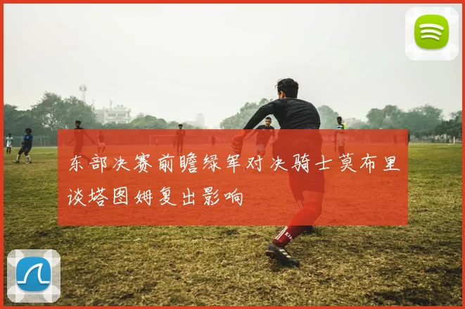 东部决赛前瞻绿军对决骑士莫布里谈塔图姆复出影响