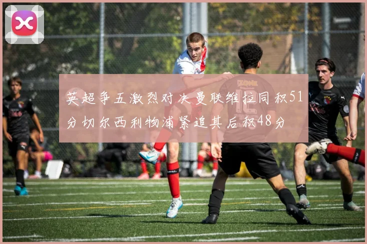 英超争五激烈对决曼联维拉同积51分切尔西利物浦紧追其后积48分