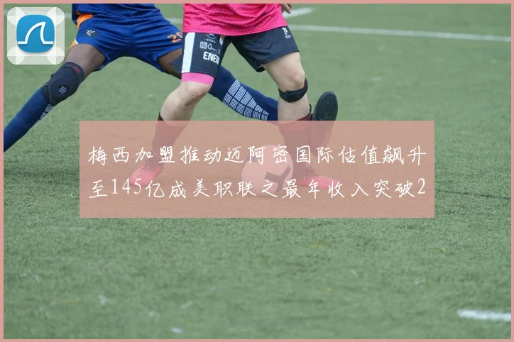 梅西加盟推动迈阿密国际估值飙升至145亿成美职联之最年收入突破2亿美元