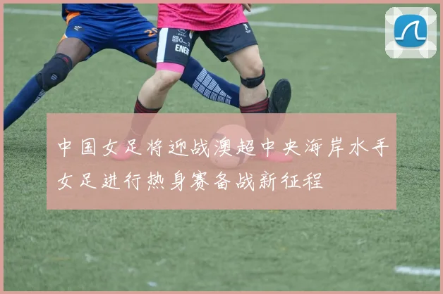 中国女足将迎战澳超中央海岸水手女足进行热身赛备战新征程