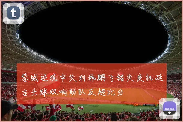 蓉城逆境中失利韩鹏飞错失良机延吉头球双响助队反超比分