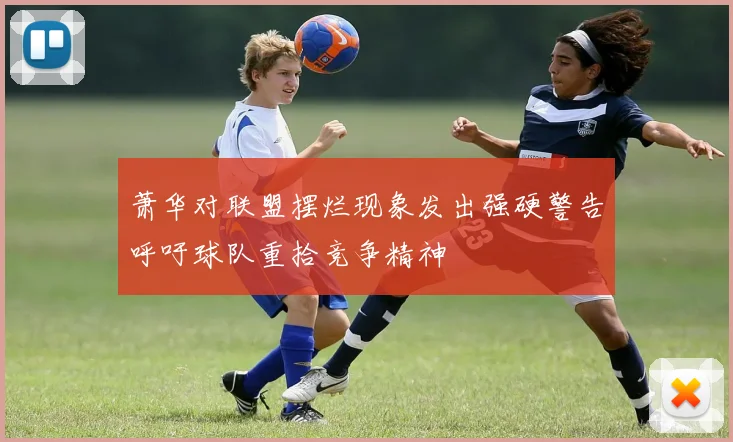 萧华对联盟摆烂现象发出强硬警告呼吁球队重拾竞争精神
