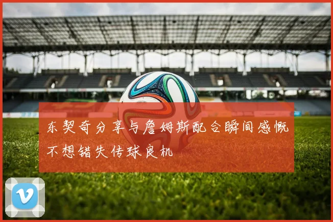 东契奇分享与詹姆斯配合瞬间感慨不想错失传球良机