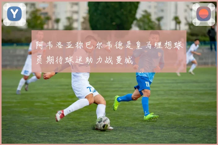 阿韦洛亚称巴尔韦德是皇马理想球员期待球迷助力战曼城