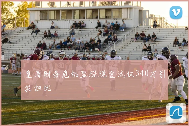 皇马财务危机显现现金流仅340万引发担忧